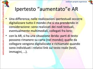 • Una differenza; nelle realizzazioni ipertestuali occorre
digitalizzare tutto il mondo che si sta prendendo in
considerazione: sono realizzati dei nodi testuali,
eventualmente multimediali, collegati fra loro;
• con la AR, si ha una situazione ibrida: parti di testo
possono rimanere su carta (nel mondo); quelle da
collegare vengono digitalizzate e richiamate quando
sono individuati i relativi link sul testo reale (testi,
immagini, …).
Ipertesto “aumentato”e AR
IPROCESSICOGNITIVI,LETECNOLOGIEINTERATTIVEEILMETODOMONTESSORI costruire proprie esperienze
 