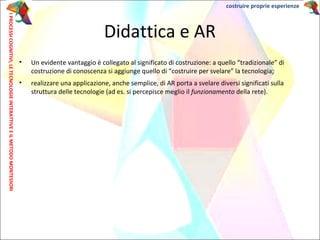 • Un evidente vantaggio è collegato al significato di costruzione: a quello “tradizionale” di
costruzione di conoscenza si aggiunge quello di “costruire per svelare” la tecnologia;
• realizzare una applicazione, anche semplice, di AR porta a svelare diversi significati sulla
struttura delle tecnologie (ad es. si percepisce meglio il funzionamento della rete).
Didattica e AR
IPROCESSICOGNITIVI,LETECNOLOGIEINTERATTIVEEILMETODOMONTESSORI costruire proprie esperienze
 