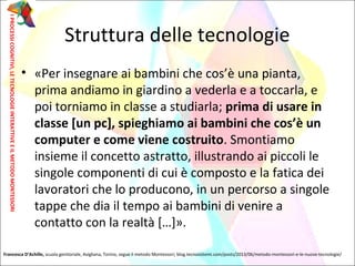 Struttura delle tecnologie
• «Per insegnare ai bambini che cos’è una pianta,
prima andiamo in giardino a vederla e a toccarla, e
poi torniamo in classe a studiarla; prima di usare in
classe [un pc], spieghiamo ai bambini che cos’è un
computer e come viene costruito. Smontiamo
insieme il concetto astratto, illustrando ai piccoli le
singole componenti di cui è composto e la fatica dei
lavoratori che lo producono, in un percorso a singole
tappe che dia il tempo ai bambini di venire a
contatto con la realtà […]».
IPROCESSICOGNITIVI,LETECNOLOGIEINTERATTIVEEILMETODOMONTESSORI
Francesca D’Achille, scuola genitoriale, Avigliana, Torino, segue il metodo Montessori; blog.tecnosistemi.com/posts/2013/06/metodo-montessori-e-le-nuove-tecnologie/
 
