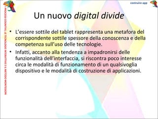 • L’essere sottile del tablet rappresenta una metafora del
corrispondente sottile spessore della conoscenza e della
competenza sull’uso delle tecnologie.
• Infatti, accanto alla tendenza a impadronirsi delle
funzionalità dell’interfaccia, si riscontra poco interesse
circa le modalità di funzionamento di un qualsivoglia
dispositivo e le modalità di costruzione di applicazioni.
Un nuovo digital divide
IPROCESSICOGNITIVI,LETECNOLOGIEINTERATTIVEEILMETODOMONTESSORI costruire app
 