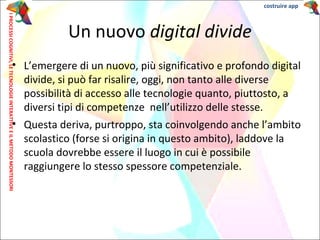 • L’emergere di un nuovo, più significativo e profondo digital
divide, si può far risalire, oggi, non tanto alle diverse
possibilità di accesso alle tecnologie quanto, piuttosto, a
diversi tipi di competenze nell’utilizzo delle stesse.
• Questa deriva, purtroppo, sta coinvolgendo anche l’ambito
scolastico (forse si origina in questo ambito), laddove la
scuola dovrebbe essere il luogo in cui è possibile
raggiungere lo stesso spessore competenziale.
Un nuovo digital divide
IPROCESSICOGNITIVI,LETECNOLOGIEINTERATTIVEEILMETODOMONTESSORI costruire app
 
