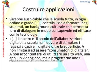 • Sarebbe auspicabile che la scuola tutta, in ogni
ordine e grado […] , contribuisse a formare, negli
studenti, un background culturale che permetta
loro di dialogare in modo consapevole ed efficace
con le tecnologie;
• «[…] il nostro è il secolo dell’alfabetizzazione
digitale: la scuola ha il dovere di stimolare i
ragazzi a capire il digitale oltre la superficie. A
non limitarsi ad essere “consumatori di digitale”.
A non accontentarsi di utilizzare un sito web, una
app, un videogioco, ma a progettarne uno».
(https://labuonascuola.gov.it/documenti/La%20Buona%20Scuola.pdf)
Costruire applicazioni
costruire appIPROCESSICOGNITIVI,LETECNOLOGIEINTERATTIVEEILMETODOMONTESSORI
 