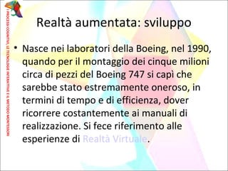 • Nasce nei laboratori della Boeing, nel 1990,
quando per il montaggio dei cinque milioni
circa di pezzi del Boeing 747 si capì che
sarebbe stato estremamente oneroso, in
termini di tempo e di efficienza, dover
ricorrere costantemente ai manuali di
realizzazione. Si fece riferimento alle
esperienze di Realtà Virtuale.
Realtà aumentata: sviluppo
IPROCESSICOGNITIVI,LETECNOLOGIEINTERATTIVEEILMETODOMONTESSORI
 