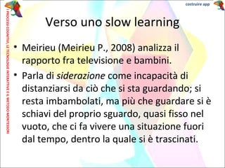 Verso uno slow learning
• Meirieu (Meirieu P., 2008) analizza il
rapporto fra televisione e bambini.
• Parla di siderazione come incapacità di
distanziarsi da ciò che si sta guardando; si
resta imbambolati, ma più che guardare si è
schiavi del proprio sguardo, quasi fisso nel
vuoto, che ci fa vivere una situazione fuori
dal tempo, dentro la quale si è trascinati.
IPROCESSICOGNITIVI,LETECNOLOGIEINTERATTIVEEILMETODOMONTESSORI costruire app
 