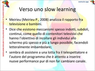 • Meirieu (Meirieu P., 2008) analizza il rapporto fra
televisione e bambini.
• Dice che esistono meccanismi spesso indottì, subdoli,
continui, come quello di contenitori televisivi che
hanno l’obiettivo di incollare gli individui allo
schermo più spesso e più a lungo possibile, facendoli
letteralmente imbambolare;
• sembra di assistere a una lotta fra il telespettatore e
l’autore del programma che è attento a inserire
nuove performance pur di non far cambiare canale.
costruire app
Verso uno slow learning
IPROCESSICOGNITIVI,LETECNOLOGIEINTERATTIVEEILMETODOMONTESSORI
 