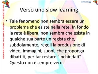 • Tale fenomeno non sembra essere un
problema che esiste nella rete. In fondo
la rete è libera, non sembra che esista in
qualche sua parte un regista che,
subdolamente, regoli la produzione di
video, immagini, suoni, che proponga
dibattiti, per far restare “inchiodati”.
Questo non è sempre vero.
Verso uno slow learning
IPROCESSICOGNITIVI,LETECNOLOGIEINTERATTIVEEILMETODOMONTESSORI costruire app
 