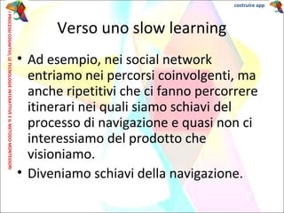 • Ad esempio, nei social network
entriamo nei percorsi coinvolgenti, ma
anche ripetitivi che ci fanno percorrere
itinerari nei quali siamo schiavi del
processo di navigazione e quasi non ci
interessiamo del prodotto che
visioniamo.
• Diveniamo schiavi della navigazione.
Verso uno slow learning
IPROCESSICOGNITIVI,LETECNOLOGIEINTERATTIVEEILMETODOMONTESSORI costruire app
 