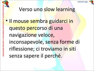 • Il mouse sembra guidarci in
questo percorso di una
navigazione veloce,
inconsapevole, senza forme di
riflessione; ci troviamo in siti
senza sapere il perché.
Verso uno slow learning
IPROCESSICOGNITIVI,LETECNOLOGIEINTERATTIVEEILMETODOMONTESSORI costruire app
 