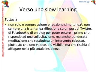 Tuttavia
• non solo e sempre azione e reazione simultanea1
, non
sempre una istantanea riflessione su un post di Twitter,
di Facebook o di un blog per poter essere il primo che
risponde ad una sollecitazione, ma anche ponderata
meditazione che restituisca un intervento robusto,
piuttosto che uno veloce, più visibile, ma che rischia di
affogare nella più totale insipienza.
Verso uno slow learning
IPROCESSICOGNITIVI,LETECNOLOGIEINTERATTIVEEILMETODOMONTESSORI costruire app
 