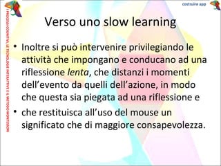 • Inoltre si può intervenire privilegiando le
attività che impongano e conducano ad una
riflessione lenta, che distanzi i momenti
dell’evento da quelli dell’azione, in modo
che questa sia piegata ad una riflessione e
• che restituisca all’uso del mouse un
significato che di maggiore consapevolezza.
Verso uno slow learning
IPROCESSICOGNITIVI,LETECNOLOGIEINTERATTIVEEILMETODOMONTESSORI costruire app
 