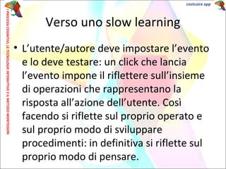 • L’utente/autore deve impostare l’evento
e lo deve testare: un click che lancia
l’evento impone il riflettere sull’insieme
di operazioni che rappresentano la
risposta all’azione dell’utente. Così
facendo si riflette sul proprio operato e
sul proprio modo di sviluppare
procedimenti: in definitiva si riflette sul
proprio modo di pensare.
Verso uno slow learning
IPROCESSICOGNITIVI,LETECNOLOGIEINTERATTIVEEILMETODOMONTESSORI costruire app
 