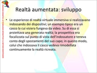 • Le esperienze di realtà virtuale immersiva si realizzavano
indossando dei dispositivi; un esempio tipico era un
casco la cui visiera fungeva da video. Su di essa si
proiettava una generata realtà; la prospettiva era
focalizzata sul punto di vista dell’indossatore e teneva
conto degli spostamenti del suo capo; in questo modo,
colui che indossava il casco vedeva rimodellata
continuamente la realtà ricreata.
Realtà aumentata: sviluppo
IPROCESSICOGNITIVI,LETECNOLOGIEINTERATTIVEEILMETODOMONTESSORI
 