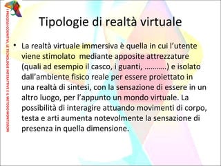 Tipologie di realtà virtuale
• La realtà virtuale immersiva è quella in cui l’utente
viene stimolato mediante apposite attrezzature
(quali ad esempio il casco, i guanti, ………..) e isolato
dall’ambiente fisico reale per essere proiettato in
una realtà di sintesi, con la sensazione di essere in un
altro luogo, per l’appunto un mondo virtuale. La
possibilità di interagire attuando movimenti di corpo,
testa e arti aumenta notevolmente la sensazione di
presenza in quella dimensione.
IPROCESSICOGNITIVI,LETECNOLOGIEINTERATTIVEEILMETODOMONTESSORI
 