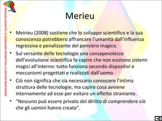 Merieu
• Meirieu (2008) sostiene che lo sviluppo scientifico e la sua
conoscenza potrebbero affrancare l’umanità dall’influenza
regressiva e penalizzante del pensiero magico.
• Sul versante delle tecnologie una consapevolezza
dell’evoluzione scientifica fa capire che non esistono sistemi
magici all’interno: tutto funziona secondo dispositivi e
meccanismi progettati e realizzati dall’uomo.
• Ciò non significa che sia necessario conoscere l’intima
struttura delle tecnologie, ma capire cosa avviene
internamente ad esse per evitare un effetto straniante.
• “Nessuno può essere privato del diritto di comprendere ciò
che gli uomini hanno creato”.
IPROCESSICOGNITIVI,LETECNOLOGIEINTERATTIVEEILMETODOMONTESSORI
 