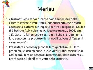 Merieu
• «Trasmettiamo le conoscenze come se fossero delle
essenze eterne e immutabili, dimenticando che è stato
necessario battersi per imporle contro i pregiudizi! Galileo
si è battuto […]» (Meirieu P., Liesenborghs J., 2008, pag.
71). Occorre far percepire agli alunni che si propongono
loro conoscenze prodotte dalla mobilitazione di “esseri in
carne e ossa”.
• Presentare i personaggi con la loro quotidianità, i loro
problemi, le loro manie e le loro vicissitudini sociali; solo
così si può dare un senso al determinarsi della cultura e si
potrà capire il significato vero della scoperta.
IPROCESSICOGNITIVI,LETECNOLOGIEINTERATTIVEEILMETODOMONTESSORI
 