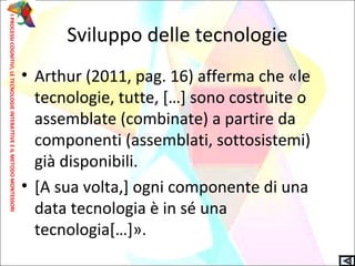 Sviluppo delle tecnologie
• Arthur (2011, pag. 16) afferma che «le
tecnologie, tutte, […] sono costruite o
assemblate (combinate) a partire da
componenti (assemblati, sottosistemi)
già disponibili.
• [A sua volta,] ogni componente di una
data tecnologia è in sé una
tecnologia[…]».
IPROCESSICOGNITIVI,LETECNOLOGIEINTERATTIVEEILMETODOMONTESSORI
 