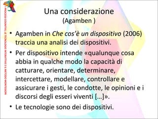 • Agamben in Che cos’è un dispositivo (2006)
traccia una analisi dei dispositivi.
• Per dispositivo intende «qualunque cosa
abbia in qualche modo la capacità di
catturare, orientare, determinare,
intercettare, modellare, controllare e
assicurare i gesti, le condotte, le opinioni e i
discorsi degli esseri viventi […]».
• Le tecnologie sono dei dispositivi.
Una considerazione
(Agamben )
IPROCESSICOGNITIVI,LETECNOLOGIEINTERATTIVEEILMETODOMONTESSORI
 