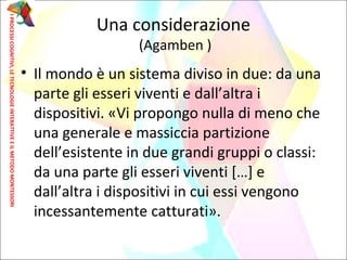 • Il mondo è un sistema diviso in due: da una
parte gli esseri viventi e dall’altra i
dispositivi. «Vi propongo nulla di meno che
una generale e massiccia partizione
dell’esistente in due grandi gruppi o classi:
da una parte gli esseri viventi […] e
dall’altra i dispositivi in cui essi vengono
incessantemente catturati».
Una considerazione
(Agamben )
IPROCESSICOGNITIVI,LETECNOLOGIEINTERATTIVEEILMETODOMONTESSORI
 