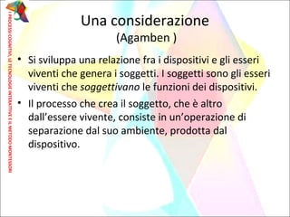 • Si sviluppa una relazione fra i dispositivi e gli esseri
viventi che genera i soggetti. I soggetti sono gli esseri
viventi che soggettivano le funzioni dei dispositivi.
• Il processo che crea il soggetto, che è altro
dall’essere vivente, consiste in un’operazione di
separazione dal suo ambiente, prodotta dal
dispositivo.
Una considerazione
(Agamben )
IPROCESSICOGNITIVI,LETECNOLOGIEINTERATTIVEEILMETODOMONTESSORI
 