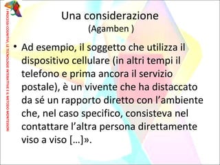 • Ad esempio, il soggetto che utilizza il
dispositivo cellulare (in altri tempi il
telefono e prima ancora il servizio
postale), è un vivente che ha distaccato
da sé un rapporto diretto con l’ambiente
che, nel caso specifico, consisteva nel
contattare l’altra persona direttamente
viso a viso […]».
Una considerazione
(Agamben )
IPROCESSICOGNITIVI,LETECNOLOGIEINTERATTIVEEILMETODOMONTESSORI
 