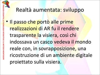 • Il passo che portò alle prime
realizzazioni di AR fu il rendere
trasparente la visiera, così chi
indossava un casco vedeva il mondo
reale con, in sovrapposizione, una
ricostruzione di un ambiente digitale
proiettato sulla visiera.
Realtà aumentata: sviluppo
IPROCESSICOGNITIVI,LETECNOLOGIEINTERATTIVEEILMETODOMONTESSORI
 