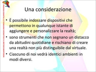 • È possibile indossare dispositivi che
permettono in qualunque istante di
aggiungere e personalizzare la realtà;
• sono strumenti che non segnano un distacco
da abitudini quotidiane e rischiano di creare
una realtà non più distinguibile dal virtuale.
• Ciascuno di noi vedrà identici ambienti in
modi diversi.
Una considerazione
IPROCESSICOGNITIVI,LETECNOLOGIEINTERATTIVEEILMETODOMONTESSORI
 