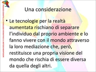 • Le tecnologie per la realtà
aumentata rischiano di separare
l’individuo dal proprio ambiente e lo
fanno vivere con il mondo attraverso
la loro mediazione che, però,
restituisce una propria visione del
mondo che rischia di essere diversa
da quella degli altri.
Una considerazione
IPROCESSICOGNITIVI,LETECNOLOGIEINTERATTIVEEILMETODOMONTESSORI
 