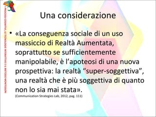 • «La conseguenza sociale di un uso
massiccio di Realtà Aumentata,
soprattutto se sufficientemente
manipolabile, è l’apoteosi di una nuova
prospettiva: la realtà “super-soggettiva”,
una realtà che è più soggettiva di quanto
non lo sia mai stata».
(Communication Strategies Lab, 2012, pag. 111)
Una considerazione
IPROCESSICOGNITIVI,LETECNOLOGIEINTERATTIVEEILMETODOMONTESSORI
 