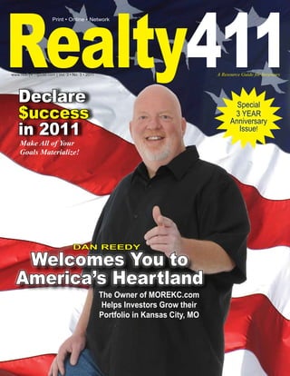 Realty411
                       Print • Online • Network




www.realty411guide.com | Vol. 3 • No. 3 • 2011                                  A Resource Guide for Investors




     Declare                                                                           Special
     $uccess                                                                          3 YEAR
                                                                                     Anniversary
     in 2011                                                                           Issue!
     Make All of Your
     Goals Materialize!




                                  DAN REEDY

   Welcomes You to
  America’s Heartland
                                                 The Owner of MOREKC.com
                                                  Helps Investors Grow their
                                                 Portfolio in Kansas City, MO
 