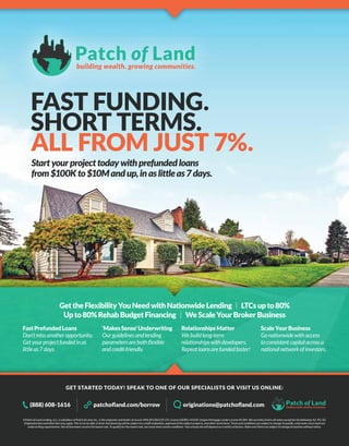 building wealth. growing communities.
Patch of Land
GET STARTED TODAY! SPEAK TO ONE OF OUR SPECIALISTS OR VISIT US ONLINE:
©Patch of Land Lending, LLC, a subsidiary of Patch of Land, Inc., is the originator and lender of record. NMLS#1286539; CFL License 60DBO-45420; Oregon Mortgage Lender License #5384. We currently lend in all states except for the following: AZ, NV, SD.
Origination fees and other fees may apply. This is not an offer to lend. Any financing will be subject to a credit evaluation, approval of the subject property, and other restrictions. Terms and conditions are subject to change.To qualify, a borrower must meet our
underwriting requirements. Not all borrowers receive the lowest rate. To qualify for the lowest rate, you must meet certain conditions. Your actual rate will depend on a variety of factors. Rates and Terms are subject to change at anytime without notice.
FAST FUNDING.
SHORT TERMS.
ALL FROM JUST 7%.
building wealth. growing communities.
Patch of Land(888) 608-1616 originations@patchofland.compatchofland.com/borrow
GettheFlexibilityYouNeedwithNationwideLending | LTCsupto80%
Upto80%RehabBudgetFinancing | WeScaleYourBrokerBusiness
FastPrefundedLoans
Don’tmissanotheropportunity.
Getyourprojectfundedinas
littleas7days.
‘MakesSense’Underwriting
Ourguidelinesandlending
parametersarebothflexible
andcredit-friendly.
RelationshipsMatter
Webuildlong-term
relationshipswithdevelopers.
Repeatloansarefundedfaster!
ScaleYourBusiness
Gonationwidewithaccess
toconsistentcapitalacrossa
nationalnetworkofinvestors.
Startyourprojecttodaywithprefundedloans
from$100Kto$10Mandup,inaslittleas7days.
 