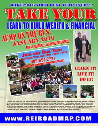 Our Next Tour Jan 15th - 16th - 17th
“If you are looking for a true mentor, someone who guides you step by step through the House Flipping
process, Anthony is thee go to guy. I have been burned by so called “real estate gurus” before and all
they do is take your money in exchange for a few phone calls and books! The education that Anthony
offers is invaluable. Any and all questions you have about the home flipping process WILL be answered
realistically and honestly which to me speaks volumes about this man and his character. Hope to see
you at the next bus tour!” Briana - Realtor, Keller Williams UCLA Athlete and Alumni
Make 2016 your best year ever!!!!
JANUARY 2016
 