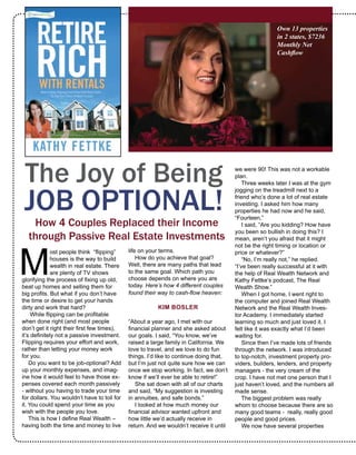 life on your terms. 
How do you achieve that goal?
Well, there are many paths that lead
to the same goal. Which path you
choose depends on where you are
today. Here’s how 4 different couples
found their way to cash-flow heaven:
KIM BOSLER 
“About a year ago, I met with our
financial planner and she asked about
our goals. I said, “You know, we’ve
raised a large family in California. We
love to travel, and we love to do fun
things. I’d like to continue doing that,
but I’m just not quite sure how we can
once we stop working. In fact, we don’t
know if we’ll ever be able to retire!”
She sat down with all of our charts
and said, “My suggestion is investing
in annuities, and safe bonds.” 
I looked at how much money our
financial advisor wanted upfront and
how little we’d actually receive in
return. And we wouldn’t receive it until
we were 90! This was not a workable
plan.
Three weeks later I was at the gym
jogging on the treadmill next to a
friend who’s done a lot of real estate
investing. I asked him how many
properties he had now and he said,
“Fourteen.” 
I said, “Are you kidding? How have
you been so bullish in doing this? I
mean, aren’t you afraid that it might
not be the right timing or location or
price or whatever?”
“No, I’m really not,” he replied.
“I’ve been really successful at it with
the help of Real Wealth Network and
Kathy Fettke’s podcast, The Real
Wealth Show.”
When I got home, I went right to
the computer and joined Real Wealth
Network and the Real Wealth Inves-
tor Academy. I immediately started
learning so much and just loved it. I
felt like it was exactly what I’d been
waiting for.
Since then I’ve made lots of friends
through the network. I was introduced
to top-notch, investment property pro-
viders, builders, lenders, and property
managers - the very cream of the
crop. I have not met one person that I
just haven’t loved, and the numbers all
made sense. 
The biggest problem was really
whom to choose because there are so
many good teams -  really, really good
people and good prices. 
We now have several properties
The Joy of Being
JOB OPTIONAL!
How 4 Couples Replaced their Income
through Passive Real Estate Investments 
M
ost people think  “flipping”
houses is the way to build
wealth in real estate. There
are plenty of TV shows
glorifying the process of fixing up old,
beat up homes and selling them for
big profits. But what if you don’t have
the time or desire to get your hands
dirty and work that hard?
While flipping can be profitable
when done right (and most people
don’t get it right their first few times),
it’s definitely not a passive investment.
Flipping requires your effort and work,
rather than letting your money work
for you.
Do you want to be job-optional? Add
up your monthly expenses, and imag-
ine how it would feel to have those ex-
penses covered each month passively
- without you having to trade your time
for dollars. You wouldn’t have to toil for
it. You could spend your time as you
wish with the people you love. 
This is how I define Real Wealth –
having both the time and money to live
Own 13 properties in 2
states; $7,236 Monthly
Net Cashflow
 