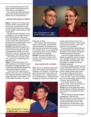 and are still purchasing more. I can
sleep at night now knowing that we
have done our due diligence. 
My husband and I feel really good
about the properties that we’ve pur-
chased and our financial future.”
WAYNE AND DANELLE BRICE
Wayne: I retired from the Navy after
20 years. When I received my retire-
ment check, I learned that if I died,
my wife wouldn’t get access to those
funds! I literally couldn’t sleep at night
knowing this.
We got busy and searched on-line
for solutions, and my wife discovered
Real Wealth Network. After doing
some due diligence, we went to some
of their events. We met the property
providers and it all looked good, so we
purchased some of the rentals.
Danelle: We followed the plan we
developed with their investment coun-
selors, and sure enough, I was able
to accelerate the growth of my own
retirement. In fact, a month ago I was
actually able to retire before Wayne!
This has freed up my time so that
now I can focus on everything that’s
important to us.
Wayne: The amount of hours I’ve
spent listening to information has been
like getting a college education. Just
recently we attended Real Wealth Net-
work’s asset protection seminar.
There were many experienced in-
vestors in the room, and I could tell by
their questions that they were learning
things they hadn’t known before - new,
cutting edge information. They were
taking lots of notes!
Life is messy, right? Stuff happens
that you don’t expect, but every time,
without exception, the property man-
ager has done what has been actually
to our benefit. Sure, it’s our capital that
we’re putting down, but we’re getting
more back than we’re giving. 
Danelle: If we went and did this on
our own, we’d have to make a lot of
mistakes, and that would have cost us
our cash flow.
	
PAUL AND CHERYL CHOATE
Paul: We run an appliance repair busi-
ness, and it makes us a living but no
retirement. So I thought, “I’ve got to get
some money saved. I can’t rely on my
kids putting me up.” I started looking
for investment groups. I had done some
investing on my own and made some
money and lost some money. So I
made myself a promise. I wasn’t going
to just buy the first thing I saw. I was
going to do my homework. 
I came across Real Wealth Network
and discovered it was just what I was
looking for. Their motto is “No Back of
the Room Bootcamp Seminars!” 
They want people investing in real
estate, not spending money on expen-
sive, outdated  programs. They make
their education very affordable – yet
the quality is far better than those
$20,000 bootcamps!
During our strategy session with one
of their investment counselors, we took
a look at the performance of our beach
house in North Carolina. We loved it
but we were losing about $1,200 a
month. We decided to sell that home
– even at a loss - at the worst possible
time, but we still ended up with a chunk
of money - about a $100,000.
That money helped us buy four
homes in Ohio. It went so well that we
bought two more the next year.
Cheryl: One of the things about Real
Wealth Network is that they actually do
the research on companies that they
bring in.
For me, the key thing was property
management. That was key.
Paul: We learned to use all the money
we were making and put it towards
paying off that first home loan. And
we actually paid off that house in two
years! Ohio may not be sexy, but the
cash flow is!  
Realty411Guide.com 	 	 PAGE 19 • 2016	 	 	 	 reWEALTHmag.com
Own 16 properties in 2 states;
$8,700 Monthly Net Cashflow
Own 7 properties in 2 states;
$3,008 Monthly Net Cashflow
 