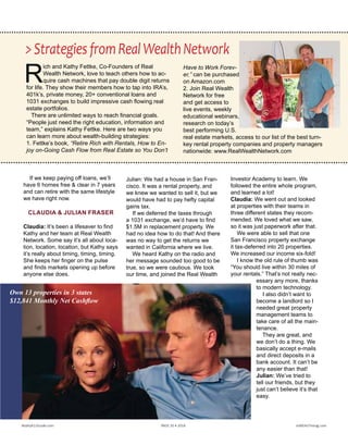 R
ich and Kathy Fettke, Co-Founders of Real
Wealth Network, love to teach others how to ac-
quire cash machines that pay double digit returns
for life. They show their members how to tap into IRA’s,
401k’s, private money, 20+ conventional loans and
1031 exchanges to build impressive cash flowing real
estate portfolios.
There are unlimited ways to reach financial goals.
“People just need the right education, information and
team,” explains Kathy Fettke. Here are two ways you
can learn more about wealth-building strategies:
1. Fettke’s book, “Retire Rich with Rentals, How to En-
joy on-Going Cash Flow from Real Estate so You Don’t
Have to Work Forev-
er,” can be purchased
on Amazon.com 
2. Join Real Wealth
Network for free
and get access to
live events, weekly
educational webinars,
research on today’s
best performing U.S.
real estate markets, access to our list of the best turn-
key rental property companies and property managers
nationwide: www.RealWealthNetwork.com
>StrategiesfromRealWealthNetwork
If we keep paying off loans, we’ll
have 6 homes free & clear in 7 years
and can retire with the same lifestyle
we have right now.
CLAUDIA & JULIAN FRASER
Claudia: It’s been a lifesaver to find
Kathy and her team at Real Wealth
Network. Some say it’s all about loca-
tion, location, location, but Kathy says
it’s really about timing, timing, timing.
She keeps her finger on the pulse
and finds markets opening up before
anyone else does.
Julian: We had a house in San Fran-
cisco. It was a rental property, and
we knew we wanted to sell it, but we
would have had to pay hefty capital
gains tax. 
If we deferred the taxes through
a 1031 exchange, we’d have to find
$1.5M in replacement property. We
had no idea how to do that! And there
was no way to get the returns we
wanted in California where we live.
We heard Kathy on the radio and
her message sounded too good to be
true, so we were cautious. We took
our time, and joined the Real Wealth
Investor Academy to learn. We
followed the entire whole program,
and learned a lot! 
Claudia: We went out and looked
at properties with their teams in
three different states they recom-
mended. We loved what we saw,
so it was just paperwork after that.
We were able to sell that one
San Francisco property exchange
it tax-deferred into 20 properties.
We increased our income six-fold!
I know the old rule of thumb was
“You should live within 30 miles of
your rentals.” That’s not really nec-
essary any more, thanks
to modern technology.
I also didn’t want to
become a landlord so I
needed great property
management teams to
take care of all the main-
tenance.
They are great, and
we don’t do a thing. We
basically accept e-mails
and direct deposits in a
bank account. It can’t be
any easier than that!
Julian: We’ve tried to
tell our friends, but they
just can’t believe it’s that
easy.
Realty411Guide.com 	 	 PAGE 20 • 2016	 	 	 	 reWEALTHmag.com
Own 13 properties in 3 states;
$12,841 Monthly Net Cashflow
 