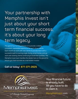 The goal of our turnkey process is to provide a reliable,
consistent, repeatable experience for each of our clients.
Each month we work with new clients to provide them with a
successful path to owning single-family rental homes, and we
work with existing clients continuing to build their portfolio. The
Memphis Invest team handles the details here on the ground to
ensure you have success as a real estate investor.
Your partnership with
Memphis Invest isn’t
just about your short
term financial success,
it’s about your long
term legacy.
Memphis • Dallas • Houston
Call us today! 877-371-2625
Your financial future
is already built.
All you have to do
is claim it.
MemphisInvest.com
 