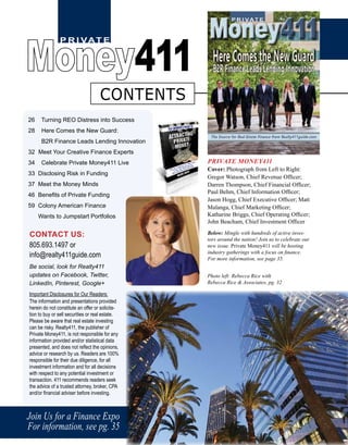 P R I VAT E
Money411
Join Us for a Finance Expo
For information, see pg. 35
26 Turning REO Distress into Success
28 Here Comes the New Guard:
B2R Finance Leads Lending Innovation
32 Meet Your Creative Finance Experts
34 Celebrate Private Money411 Live
33 Disclosing Risk in Funding
37 Meet the Money Minds
46 Benefits of Private Funding
59 Colony American Finance
Wants to Jumpstart Portfolios
CONTACT US:
805.693.1497 or
info@realty411guide.com
Be social, look for Realty411
updates on Facebook, Twitter,
LinkedIn, Pinterest, Google+
Important Disclosures for Our Readers:
The information and presentations provided
herein do not constitute an offer or solicita-
tion to buy or sell securities or real estate.
Please be aware that real estate investing
can be risky. Realty411, the publisher of
Private Money411, is not responsible for any
information provided and/or statistical data
presented, and does not reflect the opinions,
advice or research by us. Readers are 100%
responsible for their due diligence, for all
investment information and for all decisions
with respect to any potential investment or
transaction. 411 recommends readers seek
the advice of a trusted attorney, broker, CPA
and/or financial adviser before investing.
PRIVATE MONEY411
Cover: Photograph from Left to Right:
Gregor Watson, Chief Revenue Officer;
Darren Thompson, Chief Financial Officer;
Paul Behm, Chief Information Officer;
Jason Hogg, Chief Executive Officer; Matt
Malanga, Chief Marketing Officer;
Katharine Briggs, Chief Operating Officer;
John Beacham, Chief Investment Officer
Below: Mingle with hundreds of active inves-
tors around the nation! Join us to celebrate our
new issue. Private Money411 will be hosting
industry gatherings with a focus on finance.
For more information, see page 35.
Photo left: Rebecca Rice with
Rebecca Rice & Associates, pg. 32
CONTENTS
 