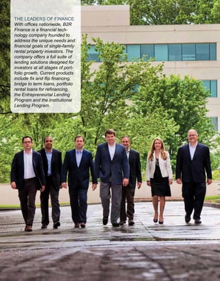 THE LEADERS OF FINANCE
With offices nationwide, B2R
Finance is a financial tech-
nology company founded to
address the unique needs and
financial goals of single-family
rental property investors. The
company offers a full suite of
lending solutions designed for
investors at all stages of port-
folio growth. Current products
include fix and flip financing,
bridge to term loans, portfolio
rental loans for refinancing,
the Entrepreneurial Lending
Program and the Institutional
Lending Program.
 
