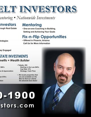 ELT INVESTORS
entoring • Nationwide Investments
Investors
rough Real Estate
trategies
ay Engaged
STATE INVESTMENTS
nefits = Wealth Builder
d $60’s
ow & Appreciation
per $70’s
ation
• Toledo, OH
	 Starting in the Low $40’s
	 Cap Rate 12%
	 Strategy: Cash Flow
• We locate properties that
are not available on the
MLS to find our clients
the absolute best deals!
0-1900
stors.com
Mentoring
• One-on-one Coaching in Building,
Setting and Achieving Your Goals
Fix-n-Flip Opportunities
Offered in Phoenix, Arizona
Call Us for More Information
 