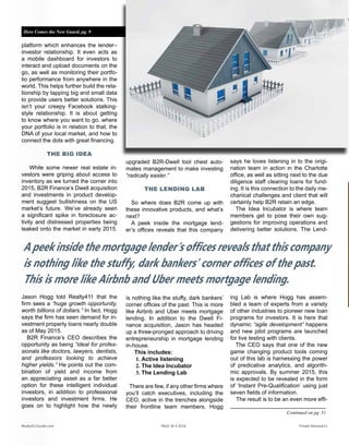 platform which enhances the lender–
investor relationship. It even acts as
a mobile dashboard for investors to
interact and upload documents on the
go, as well as monitoring their portfo-
lio performance from anywhere in the
world. This helps further build the rela-
tionship by tapping big and small data
to provide users better solutions. This
isn’t your creepy Facebook stalking-
style relationship. It is about getting
to know where you want to go, where
your portfolio is in relation to that, the
DNA of your local market, and how to
connect the dots with great financing.
THE BIG IDEA
While some newer real estate in-
vestors were griping about access to
inventory as we turned the corner into
2015, B2R Finance’s Dwell acquisition
and investments in product develop-
ment suggest bullishness on the US
market’s future. We’ve already seen
a significant spike in foreclosure ac-
tivity and distressed properties being
leaked onto the market in early 2015.
Jason Hogg told Realty411 that the
firm sees a “huge growth opportunity,
worth billions of dollars.” In fact, Hogg
says the firm has seen demand for in-
vestment property loans nearly double
as of May 2015.
B2R Finance’s CEO describes the
opportunity as being “ideal for profes-
sionals like doctors, lawyers, dentists,
and professors looking to achieve
higher yields.” He points out the com-
bination of yield and income from
an appreciating asset as a far better
option for these intelligent individual
investors, in addition to professional
investors and investment firms. He
goes on to highlight how the newly
upgraded B2R-Dwell tool chest auto-
mates management to make investing
“radically easier.”
THE LENDING LAB
So where does B2R come up with
these innovative products, and what’s
next?
A peek inside the mortgage lend-
er’s offices reveals that this company
is nothing like the stuffy, dark bankers’
corner offices of the past. This is more
like Airbnb and Uber meets mortgage
lending. In addition to the Dwell Fi-
nance acquisition, Jason has headed
up a three-pronged approach to driving
entrepreneurship in mortgage lending
in-house.
This includes:
1. Active listening
2. The Idea Incubator
3. The Lending Lab
There are few, if any other firms where
you’ll catch executives, including the
CEO, active in the trenches alongside
their frontline team members. Hogg
says he loves listening in to the origi-
nation team in action in the Charlotte
office, as well as sitting next to the due
diligence staff clearing loans for fund-
ing. It is this connection to the daily me-
chanical challenges and client that will
certainly help B2R retain an edge.
The Idea Incubator is where team
members get to pose their own sug-
gestions for improving operations and
delivering better solutions. The Lend-
ing Lab is where Hogg has assem-
bled a team of experts from a variety
of other industries to pioneer new loan
programs for investors. It is here that
dynamic “agile development” happens
and new pilot programs are launched
for live testing with clients.
The CEO says that one of the new
game changing product tools coming
out of this lab is harnessing the power
of predicative analytics, and algorith-
mic approvals. By summer 2015, this
is expected to be revealed in the form
of ‘Instant Pre-Qualification’ using just
seven fields of information.
The result is to be an even more effi-
A peek inside the mortgage lender’s offices reveals that this company
is nothing like the stuffy, dark bankers’ corner offices of the past.
This is more like Airbnb and Uber meets mortgage lending.
Continued on pg. 51
Here Comes the New Guard, pg. 9
Realty411Guide.com 	 	 PAGE 30 • 2016	 	 	 Private Money411
 