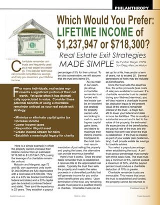 C
haritable remainder
unitrusts are frequently
used as a real estate exit
strategy. This popular
technique can provide incredible
tax savings and help you maximize
your lifetime income.
Here is a simple example in which
the property owners increase their
lifetime income from an estimated
$718,300 to $1,237,947 (72%) using
the leverage of a charitable remain-
der unitrust:
Malcolm and Margaret, age 72
and 68, own apartment units worth
$1,000,000 that are fully depreciated
with a cost basis of $100,000. They
are in a 43% tax bracket (combined
federal and state) and a 33% capital
gain tax bracket (combined federal
and state). Their joint life expectancy
is 22 years. They establish a payout
percentage of 5% for their unitrust. To
be ultra conservative, we will assume
that the trust only earns 5%.
As you read in our example above,
a charitable
remainder trust
funded with
real estate can
be an excellent
exit strategy
for property
owners who
are looking to
cash in, want to
bypass capital
gains taxes,
and desire to
maximize their
lifetime income.
Compared
to the most
common rec-
ommendation
of just selling
the property and paying the taxes,
this alternative can provide enormous
benefits!
Here’s how it works. Once the char-
itable remainder trust is established,
it receives title to the appreciated real
estate. Typically the trust then sells
the property and invests the sales
proceeds in a diversified portfolio that
will generate income for you and/or
other beneficiaries you select. Upon
termination of the trust, any remaining
assets must pass to a qualified charity
or charities. Charitable trusts can be
set up for a life, lives, and/or a term
of years, not to exceed 20. Several
generations of heirs may be included
as beneficiaries.
Once the trust sells the asset tax
free, the entire proceeds (less costs
of sale) are available to re-invest. If a
charitable remainder trust is created
during your lifetime (intervivos), you
will also receive a charitable income
tax deduction equal to the present
value of the charity’s remainder
interest in the trust - a major ben-
efit to lower your federal and state
income tax liabilities. This is usually a
substantial amount and is tied to the
value of the property, the estimated
life expectancies of the beneficiaries,
the payout rate of the trust and the
federal mid-term rate when the trust
is established. If the trust is created
as part of your estate plan (testamen-
tary), it will provide estate tax savings
for taxable estates.
You select a payout percentage
when establishing the trust. A uni-
trust payout percentage must comply
with three basic rules. The trust must
pay a minimum of 5%, cannot exceed
a maximum of 50%, and the payout
percent must produce a charitable
deduction of 10% or greater.
Charitable remainder trusts are
irrevocable. This means that once the
trust is established and funded, the
property cannot be returned to you.
The trust must obtain a Tax ID num-
ber and file annual tax returns. The
Which Would You Prefer:
LIFETIME INCOME of
$1,237,947 or $718,300?
Real Estate Exit Strategies
MADE SIMPLE
PHILANTHROPY
Realty411Guide.com 	 	 PAGE 31 • 2016	 	 	 Private Money411
Continued on pg. 92
F
or many individuals, real estate rep-
resents a significant portion of their net
worth. Yet quite often it has dramati-
cally appreciated in value. Consider these
potential benefits of using a charitable
remainder unitrust as your real estate exit
strategy.
• Minimize or eliminate capital gains tax	
• Increase income
• Lower income taxes	
• Re-position illiquid asset
• Create income stream for heirs	
• Establish a meaningful legacy for charity
By Cynthia Steiger, CSPG
San Diego Rescue Mission
Photocopyright:AlexKalina
 