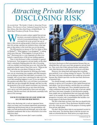 Attracting Private Money
DISCLOSING RISK
Attracting Private Money
DISCLOSING RISK
risk-factor disclosures in their presentations because they are
afraid that they will scare away their prospective private lend-
ers. They worry that if their potential lender understood the
risks, then that person would decide not to invest with them.
However, just sitting back and hoping that everything
goes perfectly is not a strong strategy for success. The truth is
that many real estate entrepreneurs have ended up in lawsuits
because they failed to provide even the most basic disclosure
of potential risks.
You should strongly consider engaging a real estate
attorney to advise you if you plan to raise capital from private
individuals. I am not an attorney, and this does not constitute
legal advice. That being said, I have attended numerous real
estate conferences and seminars on the topic of private capital,
and I have seen many examples of risk disclosures ranging
from simple ones to explanations that were long and compli-
cated. As an example, for my mortgage pool fund, I provide
prospective investors with a memorandum that includes over
twenty pages of risk-factor disclosures.
The fact is that there are basic risks that you should be dis-
closing to your investors. Those disclosures should be includ-
ed in any write-up you create for the purpose of raising capital
from private individuals.
You don’t disclose these risks to your potential investor to
scare them away. You disclose them so that the investor can
make an informed decision. Risk factors you might discuss
Realty411Guide.com 	 	 PAGE 33 • 2016	 	 	 Private Money411
An excerpt from “The Insider’s Guide to Attracting Private
Money: Five Secrets to Fast, Unlimited Capital So You Can
Save Money, Buy More Real Estate, & Build Wealth,” by
Mark Hanf, President of Pacific Private Money.
W
hen you seek to attract capital from private
investors, you need to disclose the risk in-
volved in your proposed project. The reasons
you need to do so are several, but one of
them is that you are asking people to lend you a portion of
their life savings, and they are entitled to know what hap-
pens to that money in the event that you exit the picture.
The fifth question we answer in The Five Steps to Mon-
ey Method™, “What happens if you disappear?” is asking
much more than just “What happens if you get hit by a
bus?” Disclosing risk is a very important yet often over-
looked or ignored piece of the private lending equation.
That is, risk disclosure is often overlooked or ignored
by borrowers. Your prospective private lender, on the other
hand, is absolutely thinking about the risks of investing
with you whether you bring them up or not. And what that
prospective lender wants to hear from you is, “What are the
risks, and what are your plans if things go wrong?”
You can answer this question by showing your lender
how you are structuring your company and what measures
you are taking to protect that individual’s investment. For
example, who on your team is positioned to take over in the
event that something happens to you? If you can address
this question and others like it, you will show your potential
lender that you have thought this through, and that you take
the protection of his or her capital investment very seriously.
The level of detail that you go into when disclosing
risk is up to you (with sound advice from your real estate
attorney). But the most basic risk disclosure essentially boils
down to this message:
YOUR INVESTOR COULD LOSE SOME OR
ALL OF HIS OR HER MONEY.
That is why disclosing risk is such an important factor
when you create your investment opportunity presentation.
Addressing and disclosing risks in your presentation will
make you look professional and thorough, just as the other
important components that we have discussed so far in this
book have done.
Many real estate investors don’t want to include
Continued on pg. 44
 