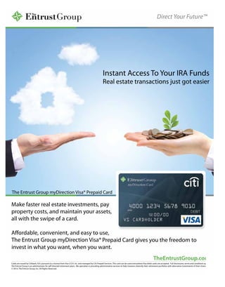 Direct Your Future™
Instant Access To Your IRA Funds
Real estate transactions just got easier
TheEntrustGroup.com
Cards are issued by Citibank, N.A. pursuant to a license from Visa U.S.A. Inc. and managed by Citi Prepaid Services. This card can be used everywhere Visa debit cards are accepted. Full disclosures, terms and conditions apply.
The Entrust Group is an administrator for self-directed retirement plans. We specialize in providing administrative services to help investors diversify their retirement portfolios with alternative investments of their choice.
© 2014. The Entrust Group, Inc. All Rights Reserved.
The Entrust Group myDirection Visa® Prepaid Card
Make faster real estate investments, pay
property costs, and maintain your assets,
all with the swipe of a card.
Aﬀordable, convenient, and easy to use,
The Entrust Group myDirection Visa® Prepaid Card gives you the freedom to
invest in what you want, when you want.
Direct Your Future™
Instant Access To Your IRA Funds
Real estate transactions just got easier
TheEntrustGroup.com
Cards are issued by Citibank, N.A. pursuant to a license from Visa U.S.A. Inc. and managed by Citi Prepaid Services. This card can be used everywhere Visa debit cards are accepted. Full disclosures, terms and conditions apply.
The Entrust Group is an administrator for self-directed retirement plans. We specialize in providing administrative services to help investors diversify their retirement portfolios with alternative investments of their choice.
© 2014. The Entrust Group, Inc. All Rights Reserved.
The Entrust Group myDirection Visa® Prepaid Card
Make faster real estate investments, pay
property costs, and maintain your assets,
all with the swipe of a card.
Aﬀordable, convenient, and easy to use,
The Entrust Group myDirection Visa® Prepaid Card gives you the freedom to
invest in what you want, when you want.
Direct Your Future™
Instant Access To Your IRA Funds
Real estate transactions just got easier
TheEntrustGroup.com
Cards are issued by Citibank, N.A. pursuant to a license from Visa U.S.A. Inc. and managed by Citi Prepaid Services. This card can be used everywhere Visa debit cards are accepted. Full disclosures, terms and conditions apply.
The Entrust Group is an administrator for self-directed retirement plans. We specialize in providing administrative services to help investors diversify their retirement portfolios with alternative investments of their choice.
© 2014. The Entrust Group, Inc. All Rights Reserved.
The Entrust Group myDirection Visa® Prepaid Card
Make faster real estate investments, pay
property costs, and maintain your assets,
all with the swipe of a card.
Aﬀordable, convenient, and easy to use,
The Entrust Group myDirection Visa® Prepaid Card gives you the freedom to
invest in what you want, when you want.
 