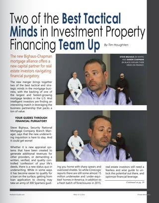 Two of the Best Tactical
Minds in Investment Property
Financing Team Up
The new Bighaus-Chapman
mortgage alliance offers a
new capital partner for real
estate investors navigating
financial purgatory.
The new merger brings together
two of the best tactical and stra-
tegic minds in the mortgage busi-
ness, with the backing of one of
the largest and fastest-growing
mortgage lenders in the U.S. And
intelligent investors are finding an
interesting match in leveraging the
business partnership that packs a
ton of value.
YOUR GUIDES THROUGH
FINANCIAL PURGATORY
Steve Bighaus, Security National
Mortgage Company Branch Man-
ager, says that the new underwrit-
ing inquisition is here to stay. And
it could get worse!
Whether it is new appraisal sys-
tems that have been created to
generate additional revenues for
other providers, or demanding a
written, verified, and quality con-
trolled ‘confession’ of your life’s
deeds, there is a new status quo in
underwriting. While in some ways
it has become easier to qualify for
a loan on the surface, getting from
loan application to closing may
take an army of 300 Spartans guid-
ing you home with sharp spears and
oversized shields. So while CoreLogic
reports there are still some almost 15
million underwater and ‘under-equi-
tied’ homes in America, in addition to
a fresh batch of foreclosures in 2015,
real estate investors still need a
fearless and wise guide to un-
lock the potential out there, and
optimize financial leverage.
Continued on pg. 39
Realty411Guide.com 	 	 PAGE 37 • 2016	 	 	 Private Money411
STEVE BIGHAUS (IN WHITE)
AND AARON CHAPMAN
(IN BLACK) EXPLAIN THEIR
VIEWS ON FINANCE.
By Tim Houghten
 