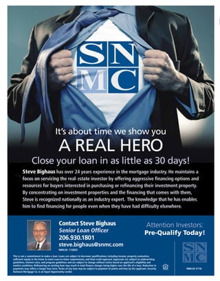 Steve Bighaus has over 24 years experience in the mortgage industry. He maintains a
focus on servicing the real-estate investor by offering aggressive financing options and
resources for buyers interested in purchasing or refinancing their investment property.
By concentrating on investment properties and the financing that comes with them,
Steve is recognized nationally as an industry expert. The knowledge that he has enables
him to find financing for people even when they have had difficulty elsewhere.
This is not a commitment to make a loan. Loans are subject to borrower qualifications, including income, property evaluation,
sufficient equity in the home to meet Loan-to-Value requirements, and final credit approval. Approvals are subject to underwriting
guidelines, interest rates, and program guidelines and are subject to change without notice based on applicant’s eligibility and
market conditions. Refinancing an existing loan may result in total finance charges being higher over the life of a loan. Reduction in
payments may reflect a longer loan term. Terms of any loan may be subject to payment of points and fees by the applicant. Security
National Mortgage Co. is an Equal Opportunity Lender.
NMLS#: 112825
Contact Steve Bighaus
Senior Loan Officer
206.930.1801
steve.bighaus@snmc.com
Attention Investors:
Pre-Qualify Today!
It’s about time we show you
A REAL HERO
Close your loan in as little as 30 days!
NMLS# 3116
 