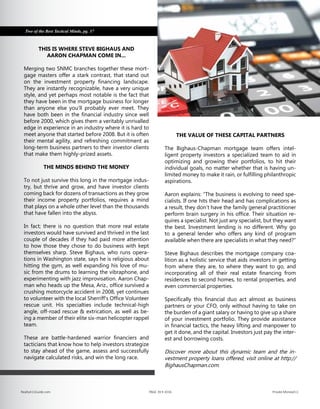 THIS IS WHERE STEVE BIGHAUS AND
AARON CHAPMAN COME IN...
Merging two SNMC branches together these mort-
gage masters offer a stark contrast, that stand out
on the investment property financing landscape.
They are instantly recognizable, have a very unique
style, and yet perhaps most notable is the fact that
they have been in the mortgage business for longer
than anyone else you’ll probably ever meet. They
have both been in the financial industry since well
before 2000, which gives them a veritably unrivalled
edge in experience in an industry where it is hard to
meet anyone that started before 2008. But it is often
their mental agility, and refreshing commitment as
long-term business partners to their investor clients
that make them highly-prized assets.
THE MINDS BEHIND THE MONEY
To not just survive this long in the mortgage indus-
try, but thrive and grow, and have investor clients
coming back for dozens of transactions as they grow
their income property portfolios, requires a mind
that plays on a whole other level than the thousands
that have fallen into the abyss.
In fact; there is no question that more real estate
investors would have survived and thrived in the last
couple of decades if they had paid more attention
to how those they chose to do business with kept
themselves sharp. Steve Bighaus, who runs opera-
tions in Washington state, says he is religious about
hitting the gym, as well expanding his love of mu-
sic from the drums to learning the vibraphone, and
experimenting with jazz improvisation. Aaron Chap-
man who heads up the Mesa, Ariz., office survived a
crushing motorcycle accident in 2008, yet continues
to volunteer with the local Sherriff’s Office Volunteer
rescue unit. His specialties include technical-high
angle, off-road rescue & extrication, as well as be-
ing a member of their elite six-man helicopter rappel
team.
These are battle-hardened warrior financiers and
tacticians that know how to help investors strategize
to stay ahead of the game, assess and successfully
navigate calculated risks, and win the long race.
THE VALUE OF THESE CAPITAL PARTNERS
The Bighaus-Chapman mortgage team offers intel-
ligent property investors a specialized team to aid in
optimizing and growing their portfolios, to hit their
individual goals, no matter whether that is having un-
limited money to make it rain, or fulfilling philanthropic
aspirations.
Aaron explains: “The business is evolving to need spe-
cialists. If one hits their head and has complications as
a result, they don’t have the family general practitioner
perform brain surgery in his office. Their situation re-
quires a specialist. Not just any specialist, but they want
the best. Investment lending is no different. Why go
to a general lender who offers any kind of program
available when there are specialists in what they need?”
Steve Bighaus describes the mortgage company coa-
lition as a holistic service that aids investors in getting
from where they are, to where they want to go, and
incorporating all of their real estate financing from
residences to second homes, to rental properties, and
even commercial properties.
Specifically this financial duo act almost as business
partners or your CFO, only without having to take on
the burden of a giant salary or having to give up a share
of your investment portfolio. They provide assistance
in financial tactics, the heavy lifting and manpower to
get it done, and the capital. Investors just pay the inter-
est and borrowing costs.
Discover more about this dynamic team and the in-
vestment property loans offered, visit online at http://
BighausChapman.com.
Two of the Best Tactical Minds, pg. 37
Realty411Guide.com 	 	 PAGE 39 • 2016	 	 	 Private Money411
 