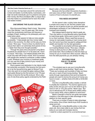 cy is not new. It’s has been around for centuries and
is tried and tested. Currently banks, businesses, and
high net worth individuals use it to preserve and grow
their money. But Rice and Beam offer a unique struc-
ture that makes it a powerful tool for even the small
real estate investor.
SHE BROKE THE GLASS CEILING
Rice discovered Nelson Nash’s book, “Becoming
Your Own Banker,” over 25 years ago. She recog-
nized the revolutionary technique and became a
protégé of Nash, building on his philosophy with con-
crete action plans.
It became her passion to help as many people
as possible. “I help people see how money really
works in the economy. It’s often not the way you think
it does,” Rice says. “I love to show my clients how to
reduce their debt in an extremely short period of time
— faster than they ever thought possible.”
Through the years she’s structured Living Bene-
fit policies for people from 21 to 93 years old. “Each
is unique,” Rice says. “I’ve helped people profit who
could only start with $100 a month. And I’ve worked
with people who wanted to contribute a million dollars
a year. Whatever your income or investment goals,
you can use this to take control of your money and
grow it faster and safer.”
Rice’s passion and dedication to her clients made
her extremely successful. She became the first wom-
an to be the top-performing agent at Mutual Trust.
Then she went on to break the glass ceiling at Mas-
sachusetts Mutual as the first woman in its 170-year
history to become the top life producer. She is also
one of only three policy agents endorsed by the Palm
Realty411Guide.com 	 	 PAGE 40 • 2016	 	 	 Private Money411
Meet Your Creative Financing Experts, pg. 32
Beach Letter, a financial newsletter.
Because she has written thousands of policies—
and uses many of them herself — she knows every
nuance of how to structure it to benefit you.
YOU NEED AN EXPERT
On the owner’s side, a policy looks deceptive-
ly simple and is easy to use. But the creative side
takes an act of genius to give you all the benefits and
advantages necessary to use it effectively in your
business and investing.
Rice always learns what her client’s goals are.
Then she tailors a Living Benefits policy specifically
to meet those goals. Some want a pool of money
to run their business. Others need free access to
money for real estate investing or hard money lend-
ing. And some have their top goal to safeguard their
wealth and transfer it to the next generation.
“It’s possible to accomplish all those goals with-
out invading lifestyle money,” Rice says. Lifestyle
money is what you live on after paying your bills
and Uncle Sam. Rice’s brilliance is that she frees up
money for you to invest from other sources. Often it’s
from the debt payments you are already making.
PUTTING YOUR
POLICY TO WORK
FOR YOU
“The simplest way to use your Living Benefits
policy is with hard money lending,” Beam says.
“There are hundreds and hundreds of folks out there
who are in need of hard money lending.” Beam
works through organizations that send out leads for
people who want to borrow the amount of money you
have to invest — whether that’s $10,000 or $150,000
or more.
And the Living Benefits policy creates a vehicle
to amplify the investment. “You borrow against your
policy at 5% and you put it out on the street to go to
work at 10% or 12% plus points,” Beam says. “But
you’re still earning 5% on those same dollars within
in your policy! Wow, what a platform to work from!”
Beam’s strength is that he can guide real estate
investors in the best ways to take advantage of this
platform for their specific goals.
There are a number of ways to take advantage
of the policy. One of their clients buys HUD houses to
rehab and rent.
Although her Living Benefits policy is only a few
years old, she’s been able to use money from her
policy to cut costs and increase returns.
• Used for a down payment for a conventional loan
 