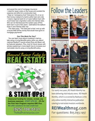 and saved the cost of mortgage insurance
• Used for repair costs on the house and avoided the
expense and effort of a construction loan
• Kept an “emergency fund” that earns 5% or so on
that money instead of a bank’s pitiful near zero rate
• Used a regional bank for a 5 year balloon loan with
much lower loan origination costs and interest rates.
She can do that because this system pays off the
bank loan in just a few years—well before the balloon
kicks in and interest rates rise
The client says, “The best part is that I end up with
a house AND all the money that would have gone to
mortgage payments!”
Can This Work For You?
You can learn more about investing in real es-
tate using a Living Benefits policy when you attend
national Realty411 events where Rice and Beam will
be featured speakers. Plus, look for future issues with
articles explaining in more depth how to increase your
real estate returns using a Living Benefit policy.
REAL ESTATEREAL ESTATE
& START UPs!Unsecured funding for rehabs, rentals, business
expenses - START UPS OK - 0% for the first year
program requires 680 Fico. We offer solutions
for bad credit too. Call us for more information.
(925) 708-0131
TheRealProEnterprises.com
Unsecured Business Funding for
REIWealthmag.com
Reach A Qualified Audience
with a Proven Leader - Great
Ad Rates - Global Readership
 