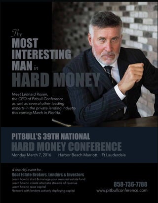 Monday March 7, 2016 Harbor Beach Marriott Ft Lauderdale
HARD MONEY CONFERENCE
PITBULL’S 39TH NATIONAL
A one day event for...
Real Estate Brokers, Lenders & Investors
Learn how to start & manage your own real estate fund
Learn how to create alternate streams of revenue
Learn how to raise capital
Network with lenders actively deploying capital www.pitbullconference.com
858-736-7788
Meet Leonard Rosen,
the CEO of Pitbull Conference
as well as several other leading
experts in the private lending industry
this coming March in Florida.
HARD MONEY
in
The
MOST
INTERESTING
MAN
 