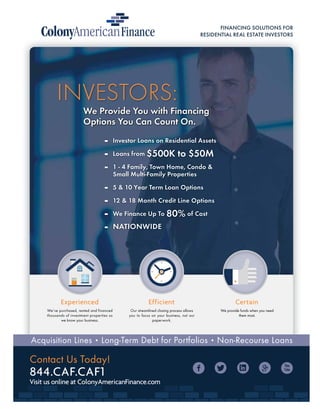 FINANCING SOLUTIONS FOR
RESIDENTIAL REAL ESTATE INVESTORS
We’ve purchased, rented and financed
thousands of investment properties so
we know your business.
Experienced Efficient
Our streamlined closing process allows
you to focus on your business, not our
paperwork.
Certain
Investor Loans on Residential Assets
Loans from $500K to $50M
1 - 4 Family, Town Home, Condo &
Small Multi-Family Properties
5 & 10 Year Term Loan Options
12 & 18 Month Credit Line Options
We Finance Up To 80% of Cost
NATIONWIDE
Acquisition Lines • Long-Term Debt for Portfolios • Non-Recourse Loans
Contact Us Today!
844.CAF.CAF1
Visit us online at ColonyAmericanFinance.com
INVESTORS:
We Provide You with Financing
Options You Can Count On.
We Provide You with Financing
Options You Can Count On.
We Provide You with Financing
Options You Can Count On.
We provide funds when you need
them most.
 