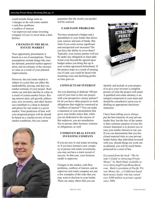 AttractingPrivateMoneyBook.com
Learn how to ﬁnd
your own private
lenders! Get your
copy of our new
book by going to
We’re the Northern California leader for loans
to real estate investors.
We’re fast, we’re reliable, and we never change
pricing on you mid-stream.
Attracting Private Money, Disclosing Risk, pg. 33
	 	 	 PAGE 44 • 2016	 	 	 Private Money411
could include things such as:
• changes in the real estate market
• cash flow problems
• conflicts of interest
• an unproven real estate investing
company (if you’ve never done a deal
before)
CHANGES IN THE REAL
ESTATE MARKET
Your opportunity presentation is
based on a set of assumptions. Those
assumptions include things like mar-
ket demand, potential market appreci-
ation, and an estimate of the increase
in value as a result of your planned
improvements.
However, the real estate market is
subject to cycles that can affect the
marketability, pricing, and days-on-
market estimate of your project. Real
estate can and does decline in value as
a result of certain market forces. Ris-
ing interest rates, job growth, jobless-
ness, new inventory, and other factors
can contribute to a drop in demand
and prices for real estate in a given
market. Your prediction of how well
your proposed project will do should
be based on a careful review of local
market conditions, but you cannot
guarantee that the results you predict
will be realized.
CASH FLOW PROBLEMS
You have proposed a budget and a
spreadsheet to your lender that shows
your sources and uses of funds. But
what if you come across significant
and unexpected cost increases? Do
you have the ability to cover them?
Typically, your money partner will not
be under any obligation to fund addi-
tional costs beyond the agreed-upon
budget unless you bring this up in
your written agreement beforehand. If
the project stops as a result of running
out of cash, you could be faced with
mounting costs and declining profits
as time goes on.
CONFLICTS OF INTEREST
Are you planning to dedicate 100 per-
cent of your time to this one project
with your prospective money partner?
Or do you have other projects or work
obligations that might be construed as
“conflicts of interest”? You can make
a statement in your presentation that
gives your lender notice that, while
you are dedicated to the success of
this endeavor, you are nonetheless
free to pursue other business ventures
or obligations, as well.
UNPROVEN REAL ESTATE
INVESTING COMPANY
If you are new to real estate investing
or if you have formed a new compa-
ny to pursue real estate investments,
you may not have a track record of
success. In that case, your business
model is unproven.
Changes in the market, cash flow
problems, conflicts of interest, and an
unproven real estate company are just
a few examples of the risks that you
may want to disclose to your lender.
There are many others that you can
identify and include in your propos-
al to give your investor a complete
picture of what the project will entail.
A qualified real estate attorney is an
integral component to your team and
should be consulted to assist you in
drafting an appropriate disclosure
statement.
I have been telling you to always
put the best interests of your private
lender first, but the fact of the matter
is that a primary purpose of your dis-
closure statement is to protect you in
case your lender chooses to sue you.
If you can demonstrate that you dis-
closed material risks to your private
lender before that individual invested
with you, should things not work out
as planned, you will be much better
protected in a court of law.
Excerpted from the book “The In-
sider’s Guide to Attracting Private
Money” by Mark Hanf, available at
www.AttractingPrivateMoneyBook.
com. Mark is president of Pacific Pri-
vate Money Inc., a California-based
hard money lender who has raised
over $200 million in private capital
since 2009.
 
